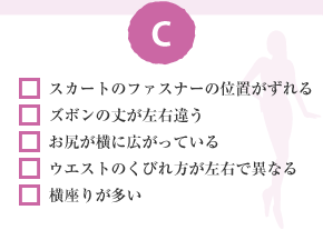 □ スカートのファスナーの位置がずれる □ ズボンの丈が左右違う □ お尻が橫に広がっている □ ウエストのくびれ方が左右で異なる □ 橫座りが多い