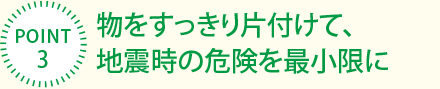 [POINT3]物をすっきり片付けて、地震時(shí)の危険を最小限に