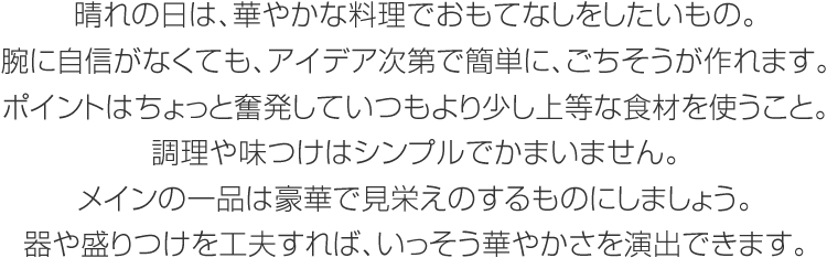 晴れの日は、華やかな料理でおもてなしをしたいもの。腕に自信がなくても、アイデア次第で簡(jiǎn)単に、ごちそうが作れます。ポイントはちょっと奮発していつもより少し上等な食材を使うこと。調(diào)理や味つけはシンプルでかまいません。メインの一品は豪華で見(jiàn)栄えのするものにしましょう。器や盛りつけを工夫すれば、いっそう華やかさを演出できます。