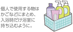 個人で使用する物はかごなどにまとめ、入浴時だけ浴室に持ち込むように。