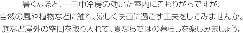 暑くなると、一日中冷房の効いた室內にこもりがちですが、自然の風や植物などに觸れ、涼しく快適に過ごす工夫をしてみませんか。庭など屋外の空間を取り入れて、夏ならではの暮らしを楽しみましょう。