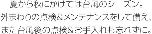 夏から秋にかけては臺風のシーズン。外まわりの點検&メンテナンスをして備え、また臺風後の點検&お手入れも忘れずに。