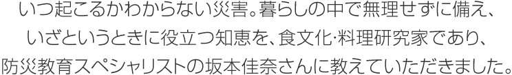 いつ起こるかわからない災(zāi)害。暮らしの中で無(wú)理せずに備え、いざというときに役立つ知恵を、食文化?料理研究家であり、防災(zāi)教育スペシャリストの坂本佳奈さんに教えていただきました。