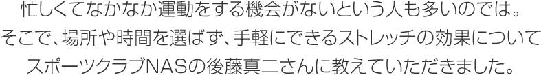 忙しくてなかなか運(yùn)動をする機(jī)會がないという人も多いのでは。そこで、場所や時間を選ばず、手軽にできるストレッチの効果についてスポーツクラブNASの後藤真二さんに教えていただきました。