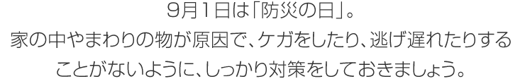 9月1日は「防災(zāi)の日」。家の中やまわりの物が原因で、ケガをしたり、逃げ遅れたりすることがないように、しっかり対策をしておきましょう。