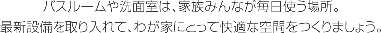バスルームや洗面室は、家族みんなが毎日使う場所。最新設(shè)備を取り入れて、わが家にとって快適な空間をつくりましょう。