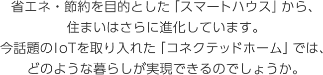 省エネ?節約を目的とした「スマートハウス」から、住まいはさらに進化しています。今話題のIoTを取り入れた「コネクテッドホーム」では、どのような暮らしが実現できるのでしょうか。