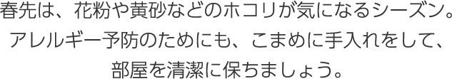 春先は、花粉や黃砂などのホコリが気になるシーズン。アレルギー予防のためにも、こまめに手入れをして、部屋を清潔に保ちましょう。