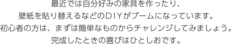 最近では自分好みの家具を作ったり、壁紙を貼り替えるなどのDIYがブームになっています。初心者の方は、まずは簡単なものからチャレンジしてみましょう。完成したときの喜びはひとしおです。