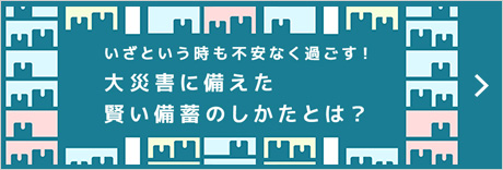 いざという時も不安なく過ごす！大災害に備えた賢い備蓄のしかたとは？
