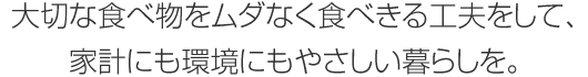 大切な食べ物をムダなく食べきる工夫をして、家計にも環境にもやさしい暮らしを。