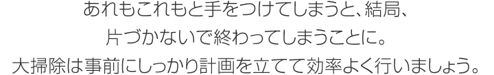 あれもこれもと手をつけてしまうと、結局、片づかないで終わってしまうことに。大掃除は事前にしっかり計畫を立てて効率よく行いましょう。
