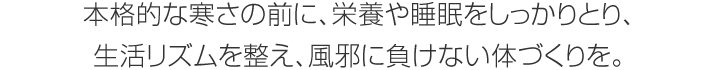 本格的な寒さの前に、栄養(yǎng)や睡眠をしっかりとり、生活リズムを整え、風邪に負けない體づくりを。