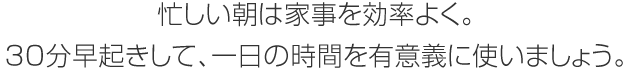 忙しい朝は家事を効率よく。30分早起きして、一日の時(shí)間を有意義に使いましょう。
