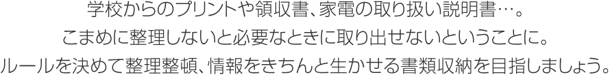 學校からのプリントや領収書、 家電の取り扱い説明書…。こまめに整理しないと必要なときに取り出せないということに。ルールを決めて整理整頓、情報をきちんと生かせる書類収納を目指しましょう。