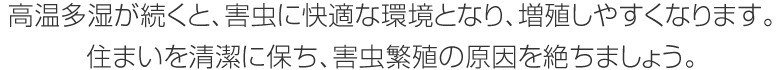 高溫多濕が続くと、害蟲に快適な環境となり、増殖しやすくなります。住まいを清潔に保ち、害蟲繁殖の原因を絶ちましょう。