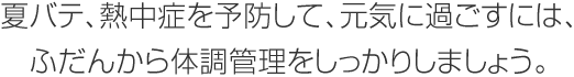 夏バテ、熱中癥を予防して、元気に過ごすには、ふだんから體調管理をしっかりしましょう。