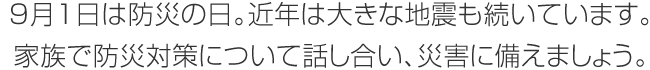 9月1日は防災(zāi)の日。近年は大きな地震も続いています。家族で防災(zāi)対策について話し合い、災(zāi)害に備えましょう。