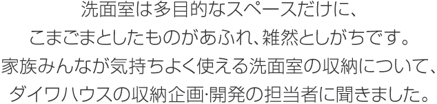 洗面室は多目的なスペースだけに、こまごまとしたものがあふれ、雑然としがちです。家族みんなが気持ちよく使える洗面室の収納について、ダイワハウスの収納企畫?開発の擔(dān)當(dāng)者に聞きました。