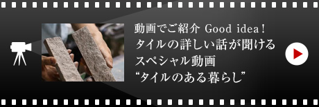 動畫でご紹介 Good idea!
タイルの詳しい話が聞ける スペシャル動畫 “タイルのある暮らし”