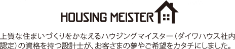 HOUSING MEISTER 上質な住まいづくりをかなえるハウジングマイスター(ダイワハウス社內認定)の資格を持つ設計士が、お客さまの夢やご希望をカタチにしました。