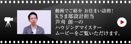動畫でご紹介 お住まい訪問！
Kさま邸設計擔當?蘆刈 創一のハウジングマイスタームービーをご覧いただけます。