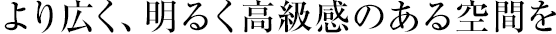 より広く、明るく高級感のある空間を
