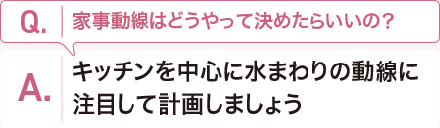 Q:家事動(dòng)線はどうやって決めたらいいの？　 A:キッチンを中心に水まわりの動(dòng)線に注目して計(jì)畫しましょう