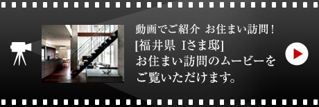 動畫でご紹介 お住まい訪問！[福井県　Iさま邸]お住まい訪問のムービーをご覧いただけます。