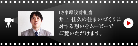Iさま邸設計擔當 井上 佳久の住まいづくりに対する想いをムービーでご覧いただけます。