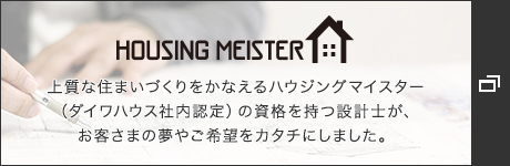 HOUSING MEISTER 上質な住まいづくりをかなえるハウジングマイスター(ダイワハウス社內認定)の資格を持つ設計士が、お客さまの夢やご希望をカタチにしました。