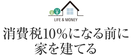 LIFE&MONEY 消費稅10%になる前に家を建てる