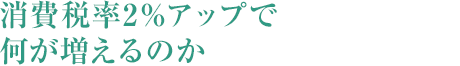 消費稅率2%アップで何が増えるのか